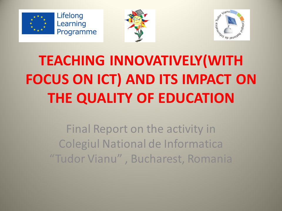 TEACHING INNOVATIVELY(WITH FOCUS ON ICT) AND ITS IMPACT ON THE QUALITY OF EDUCATION Final Report on the activity in Colegiul National de Informatica Tudor Vianu , Bucharest, Romania