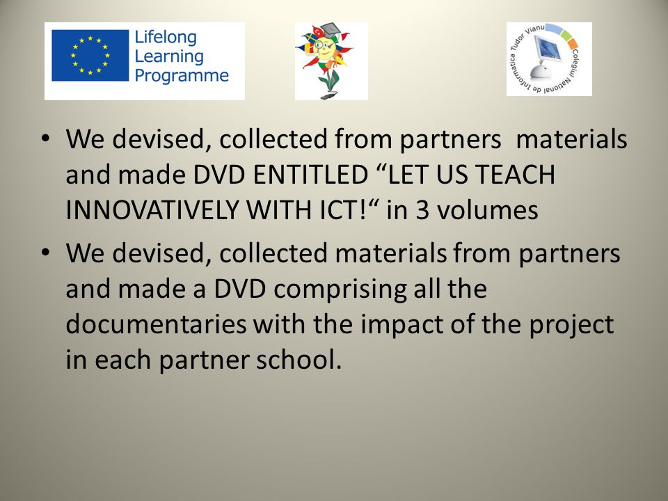 We devised, collected from partners materials and made DVD ENTITLED LET US TEACH INNOVATIVELY WITH ICT! in 3 volumes We devised, collected materials from partners and made a DVD comprising all the documentaries with the impact of the project in each partner school.