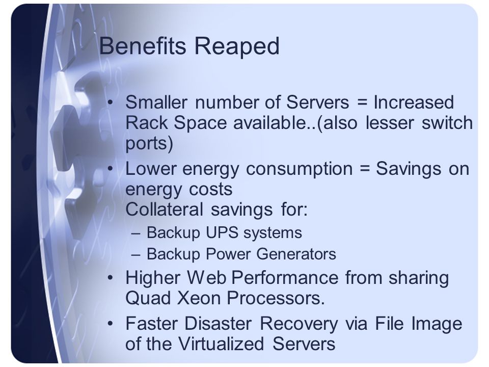 Benefits Reaped Smaller number of Servers = Increased Rack Space available..(also lesser switch ports) Lower energy consumption = Savings on energy costs Collateral savings for: –Backup UPS systems –Backup Power Generators Higher Web Performance from sharing Quad Xeon Processors.