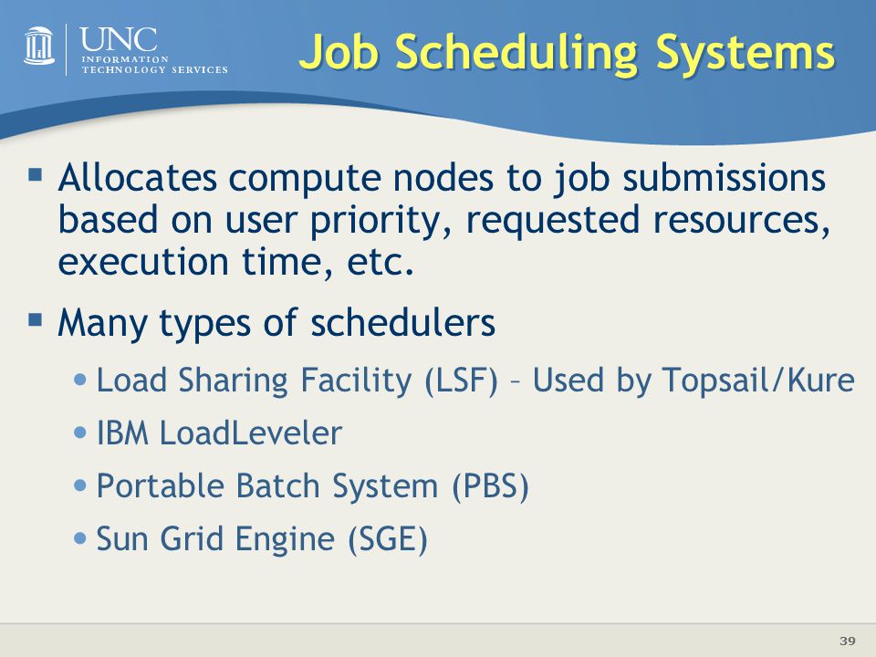39 Job Scheduling Systems  Allocates compute nodes to job submissions based on user priority, requested resources, execution time, etc.