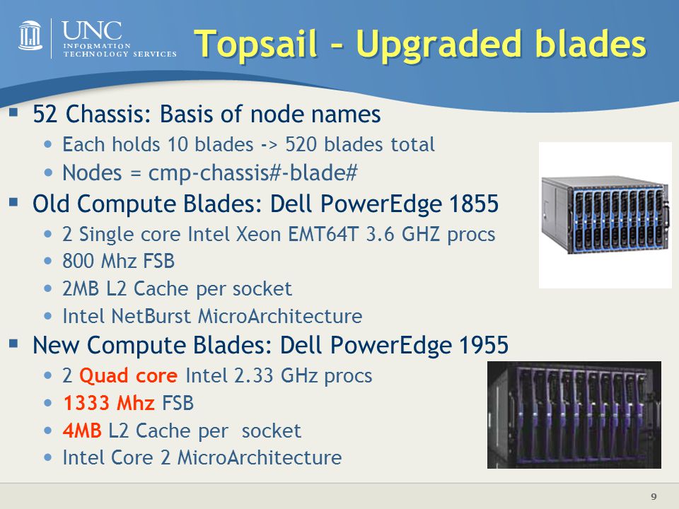 9 Topsail – Upgraded blades  52 Chassis: Basis of node names Each holds 10 blades -> 520 blades total Nodes = cmp-chassis#-blade#  Old Compute Blades: Dell PowerEdge Single core Intel Xeon EMT64T 3.6 GHZ procs 800 Mhz FSB 2MB L2 Cache per socket Intel NetBurst MicroArchitecture  New Compute Blades: Dell PowerEdge Quad core Intel 2.33 GHz procs 1333 Mhz FSB 4MB L2 Cache per socket Intel Core 2 MicroArchitecture