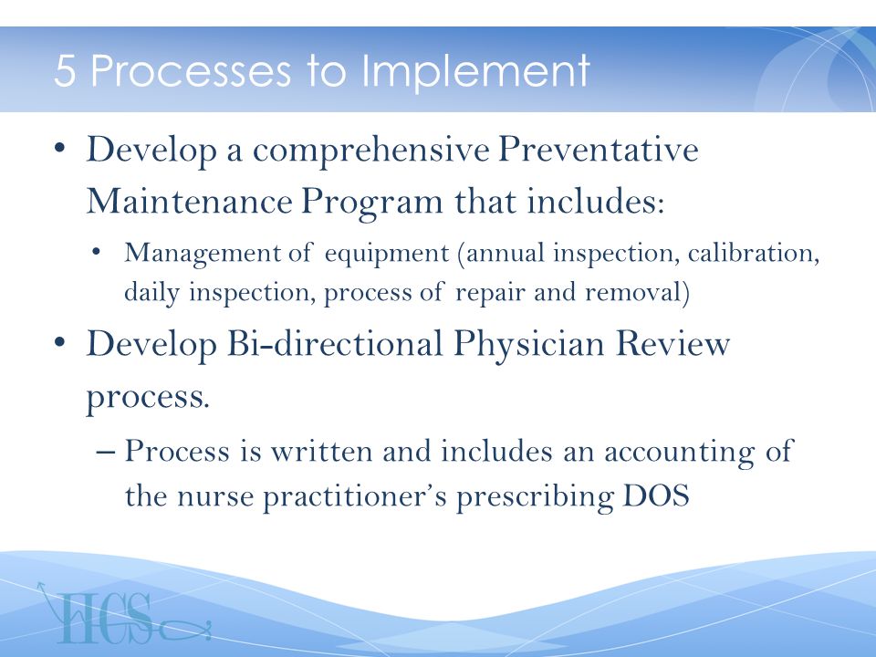 5 Processes to Implement Develop a comprehensive Preventative Maintenance Program that includes: Management of equipment (annual inspection, calibration, daily inspection, process of repair and removal) Develop Bi-directional Physician Review process.