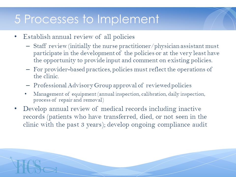 5 Processes to Implement Establish annual review of all policies – Staff review (initially the nurse practitioner/physician assistant must participate in the development of the policies or at the very least have the opportunity to provide input and comment on existing policies.