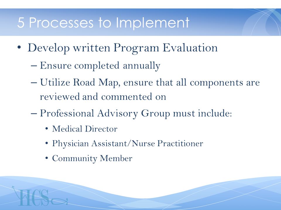 5 Processes to Implement Develop written Program Evaluation – Ensure completed annually – Utilize Road Map, ensure that all components are reviewed and commented on – Professional Advisory Group must include: Medical Director Physician Assistant/Nurse Practitioner Community Member