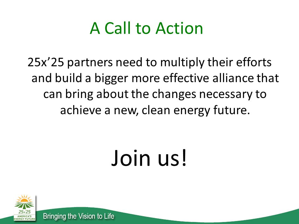 A Call to Action 25x’25 partners need to multiply their efforts and build a bigger more effective alliance that can bring about the changes necessary to achieve a new, clean energy future.