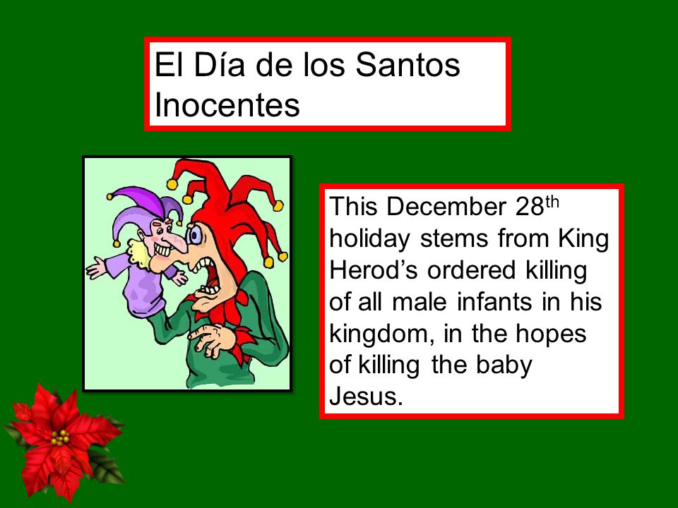 El Día de los Santos Inocentes This December 28 th holiday stems from King Herod’s ordered killing of all male infants in his kingdom, in the hopes of killing the baby Jesus.