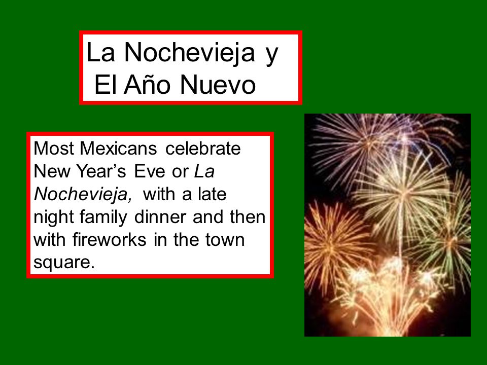 La Nochevieja y El Año Nuevo Most Mexicans celebrate New Year’s Eve or La Nochevieja, with a late night family dinner and then with fireworks in the town square.