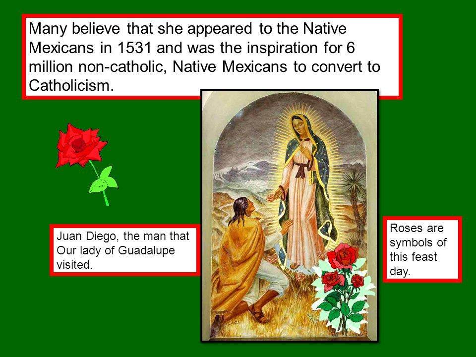 Many believe that she appeared to the Native Mexicans in 1531 and was the inspiration for 6 million non-catholic, Native Mexicans to convert to Catholicism.