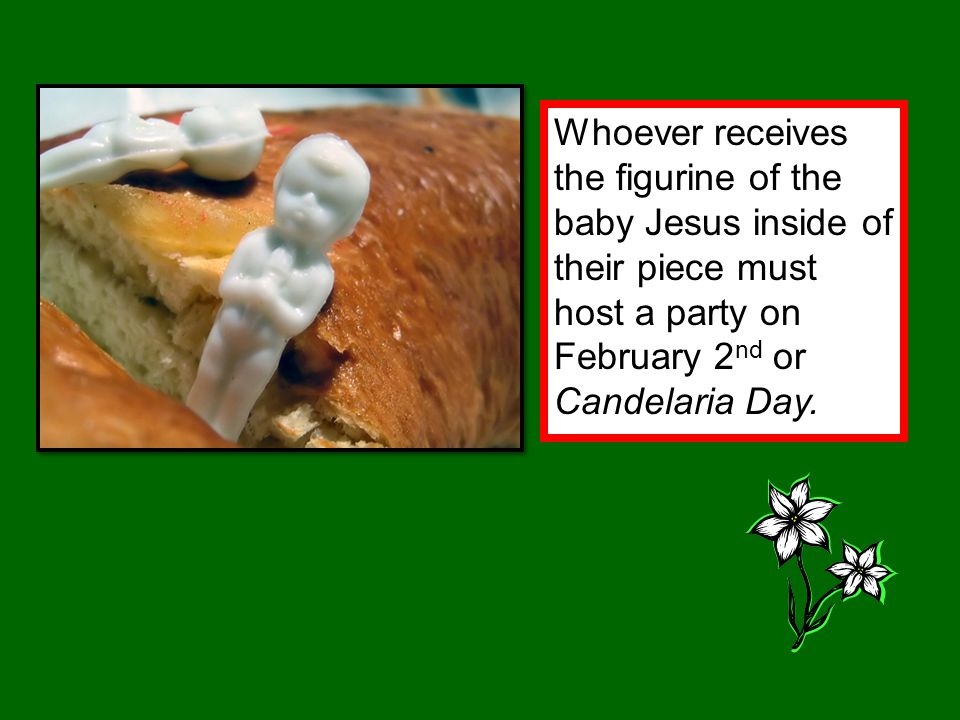 Whoever receives the figurine of the baby Jesus inside of their piece must host a party on February 2 nd or Candelaria Day.