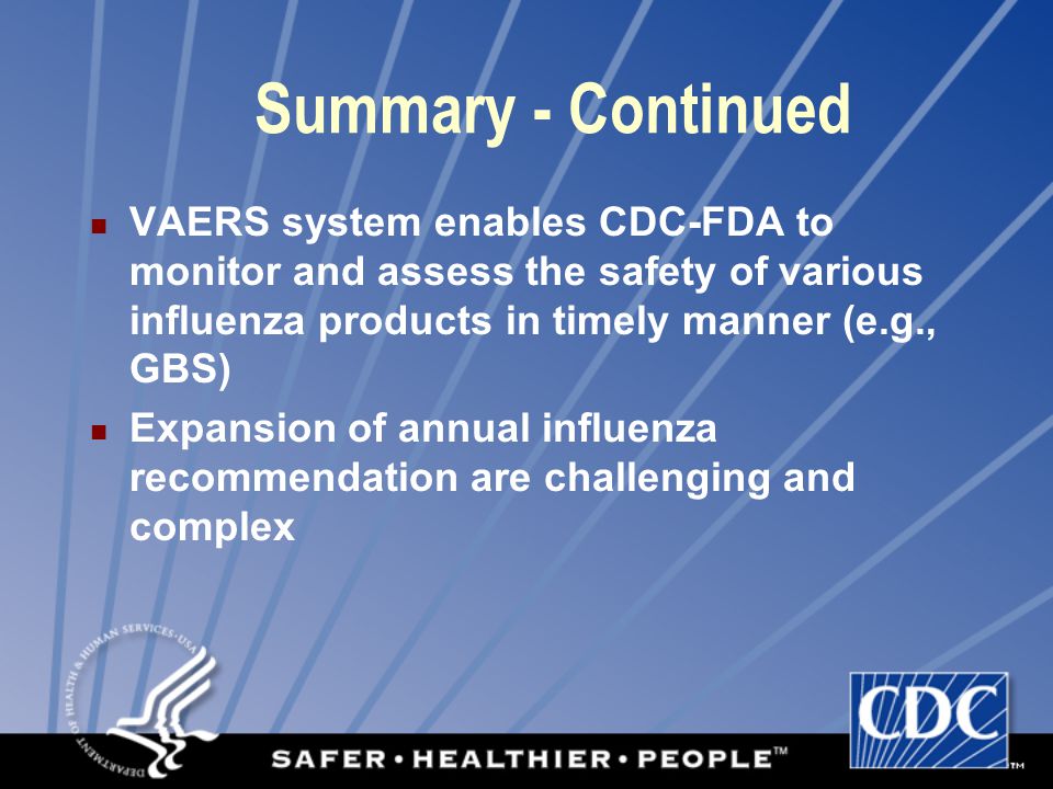 VAERS system enables CDC-FDA to monitor and assess the safety of various influenza products in timely manner (e.g., GBS) Expansion of annual influenza recommendation are challenging and complex Summary - Continued