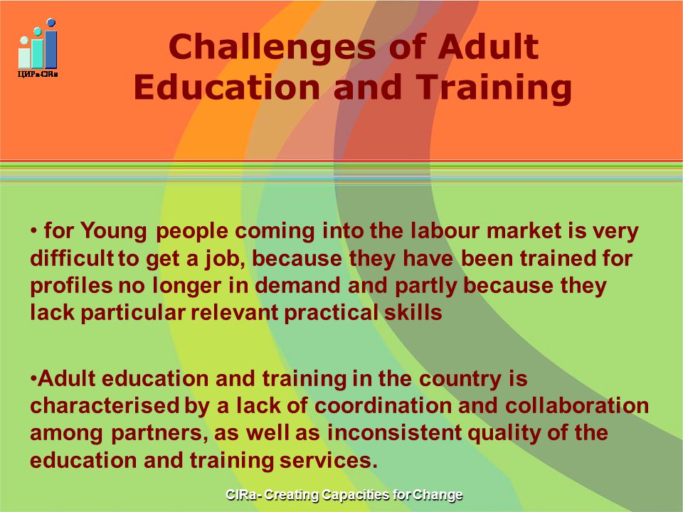 Challenges of Adult Education and Training CIRa- Creating Capacities for Change for Young people coming into the labour market is very difficult to get a job, because they have been trained for profiles no longer in demand and partly because they lack particular relevant practical skills Adult education and training in the country is characterised by a lack of coordination and collaboration among partners, as well as inconsistent quality of the education and training services.