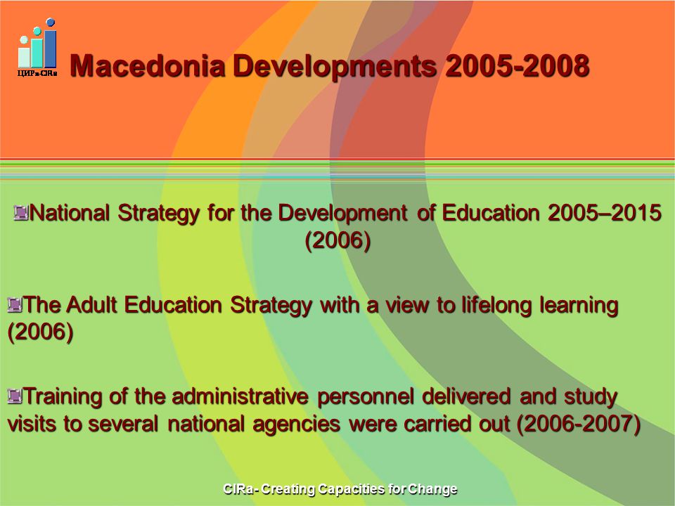 Macedonia Developments National Strategy for the Development of Education 2005–2015 (2006) The Adult Education Strategy with a view to lifelong learning (2006) Training of the administrative personnel delivered and study visits to several national agencies were carried out ( ) CIRa- Creating Capacities for Change