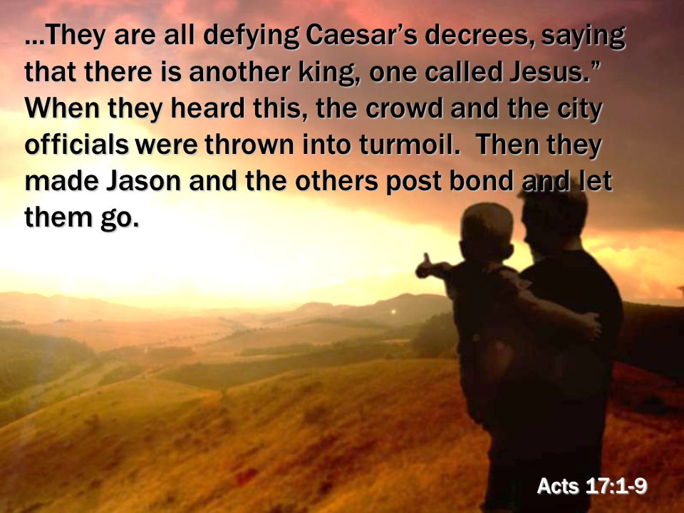 ...They are all defying Caesar’s decrees, saying that there is another king, one called Jesus. When they heard this, the crowd and the city officials were thrown into turmoil.