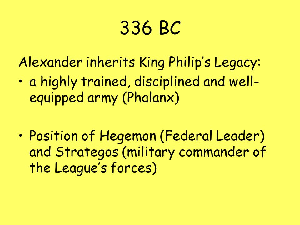 336 BC Alexander inherits King Philip’s Legacy: a highly trained, disciplined and well- equipped army (Phalanx) Position of Hegemon (Federal Leader) and Strategos (military commander of the League’s forces)
