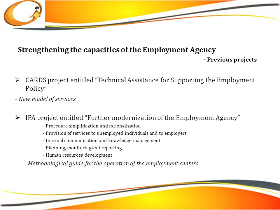  CARDS project entitled Technical Assistance for Supporting the Employment Policy - New model of services  IPA project entitled Further modernization of the Employment Agency - Procedure simplification and rationalization - Provision of services to unemployed individuals and to employers - Internal communication and knowledge management - Planning, monitoring and reporting - Human resources development - Methodological guide for the operation of the employment centers Strengthening the capacities of the Employment Agency - Previous projects