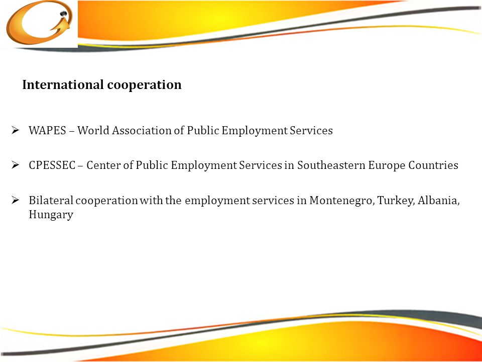 International cooperation  WAPES – World Association of Public Employment Services  CPESSEC – Center of Public Employment Services in Southeastern Europe Countries  Bilateral cooperation with the employment services in Montenegro, Turkey, Albania, Hungary