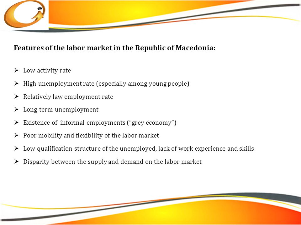 Features of the labor market in the Republic of Macedonia:  Low activity rate  High unemployment rate (especially among young people)  Relatively law employment rate  Long-term unemployment  Existence of informal employments ( grey economy )  Poor mobility and flexibility of the labor market  Low qualification structure of the unemployed, lack of work experience and skills  Disparity between the supply and demand on the labor market