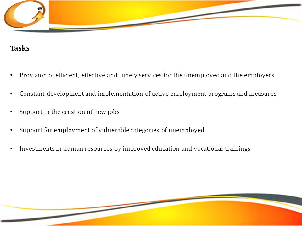 Tasks Provision of efficient, effective and timely services for the unemployed and the employers Constant development and implementation of active employment programs and measures Support in the creation of new jobs Support for employment of vulnerable categories of unemployed Investments in human resources by improved education and vocational trainings