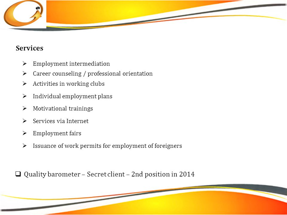  Employment intermediation  Career counseling / professional orientation  Activities in working clubs  Individual employment plans  Motivational trainings  Services via Internet  Employment fairs  Issuance of work permits for employment of foreigners Services  Quality barometer – Secret client – 2nd position in 2014