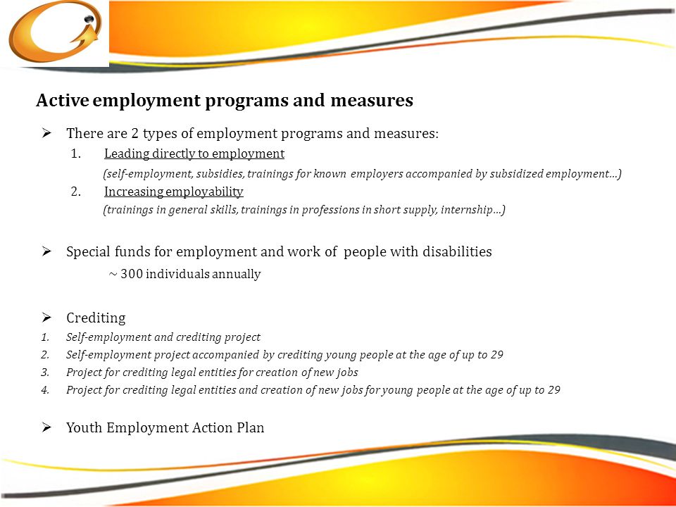 Active employment programs and measures  There are 2 types of employment programs and measures: 1.Leading directly to employment (self-employment, subsidies, trainings for known employers accompanied by subsidized employment…) 2.Increasing employability (trainings in general skills, trainings in professions in short supply, internship…)  Special funds for employment and work of people with disabilities ~ 300 individuals annually  Crediting 1.Self-employment and crediting project 2.Self-employment project accompanied by crediting young people at the age of up to 29 3.Project for crediting legal entities for creation of new jobs 4.Project for crediting legal entities and creation of new jobs for young people at the age of up to 29  Youth Employment Action Plan