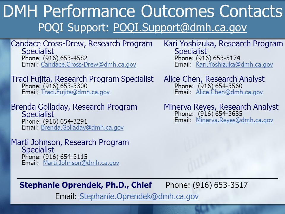 DMH Performance Outcomes Contacts POQI Support: Candace Cross-Drew, Research Program Specialist Phone: (916) Traci Fujita, Research Program Specialist Phone: (916) Brenda Golladay, Research Program Specialist Phone: (916) Marti Johnson, Research Program Specialist Phone: (916) Kari Yoshizuka, Research Program Specialist Phone: (916) Alice Chen, Research Analyst Phone: (916) Minerva Reyes, Research Analyst Phone: (916) Stephanie Oprendek, Ph.D., Chief Phone: (916)