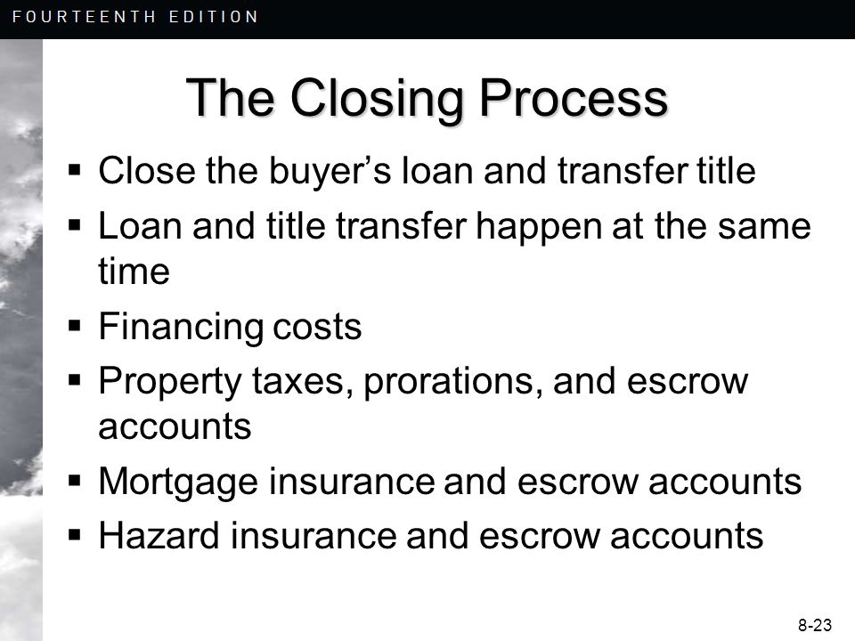 8-23 The Closing Process  Close the buyer’s loan and transfer title  Loan and title transfer happen at the same time  Financing costs  Property taxes, prorations, and escrow accounts  Mortgage insurance and escrow accounts  Hazard insurance and escrow accounts