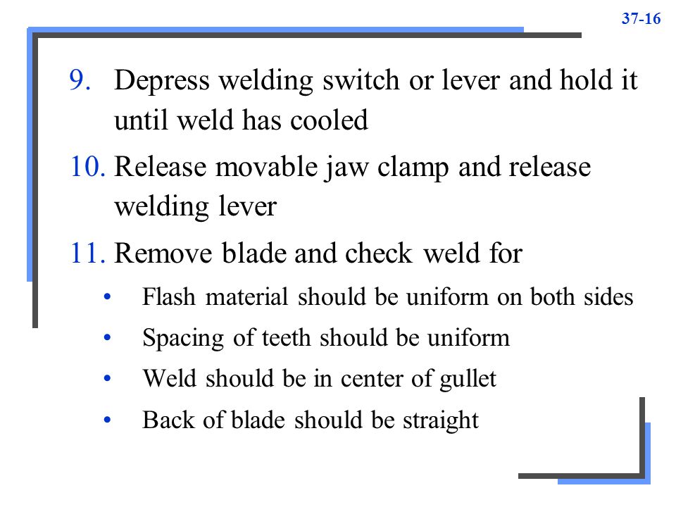Depress welding switch or lever and hold it until weld has cooled 10.Release movable jaw clamp and release welding lever 11.Remove blade and check weld for Flash material should be uniform on both sides Spacing of teeth should be uniform Weld should be in center of gullet Back of blade should be straight