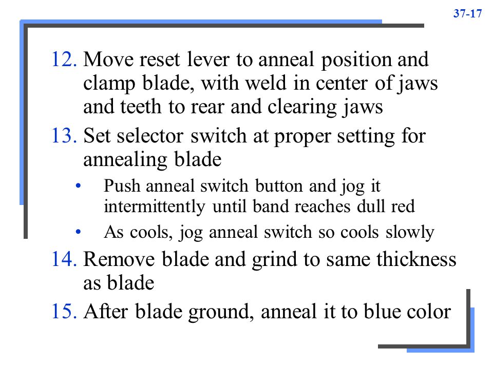 Move reset lever to anneal position and clamp blade, with weld in center of jaws and teeth to rear and clearing jaws 13.Set selector switch at proper setting for annealing blade Push anneal switch button and jog it intermittently until band reaches dull red As cools, jog anneal switch so cools slowly 14.Remove blade and grind to same thickness as blade 15.After blade ground, anneal it to blue color