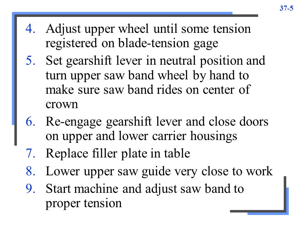 Adjust upper wheel until some tension registered on blade-tension gage 5.Set gearshift lever in neutral position and turn upper saw band wheel by hand to make sure saw band rides on center of crown 6.Re-engage gearshift lever and close doors on upper and lower carrier housings 7.Replace filler plate in table 8.Lower upper saw guide very close to work 9.Start machine and adjust saw band to proper tension