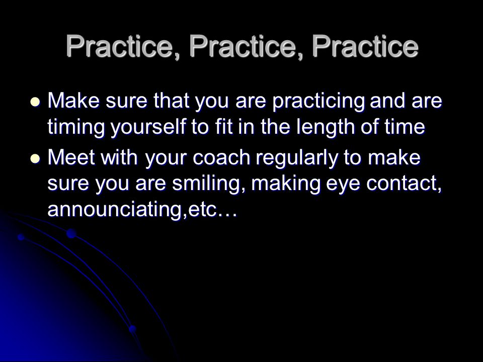 Practice, Practice, Practice Make sure that you are practicing and are timing yourself to fit in the length of time Make sure that you are practicing and are timing yourself to fit in the length of time Meet with your coach regularly to make sure you are smiling, making eye contact, announciating,etc… Meet with your coach regularly to make sure you are smiling, making eye contact, announciating,etc…