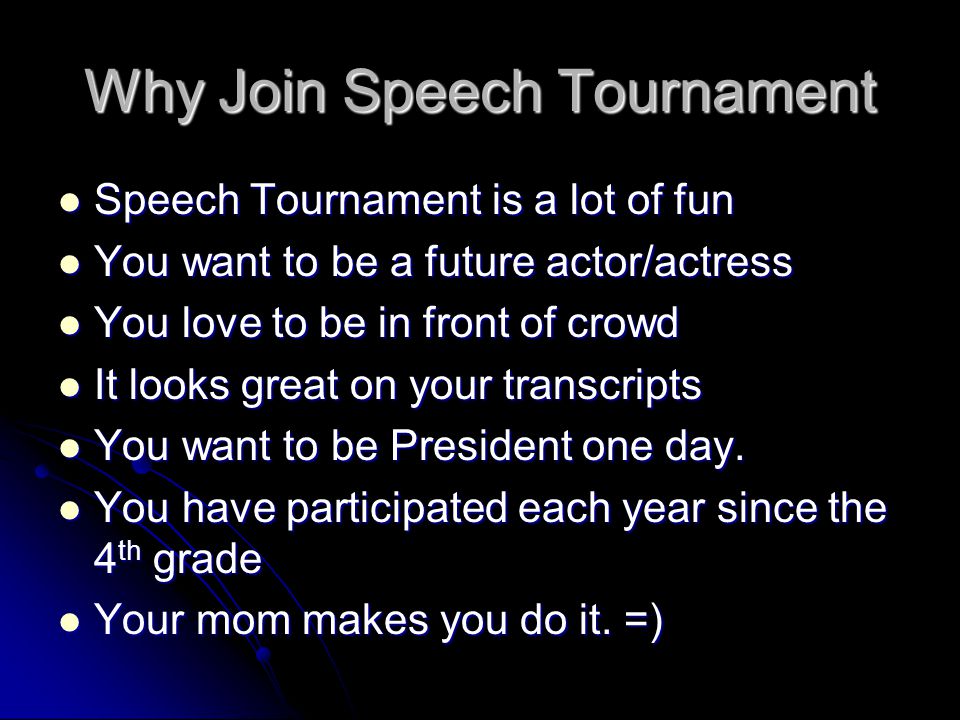 Why Join Speech Tournament Speech Tournament is a lot of fun Speech Tournament is a lot of fun You want to be a future actor/actress You want to be a future actor/actress You love to be in front of crowd You love to be in front of crowd It looks great on your transcripts It looks great on your transcripts You want to be President one day.