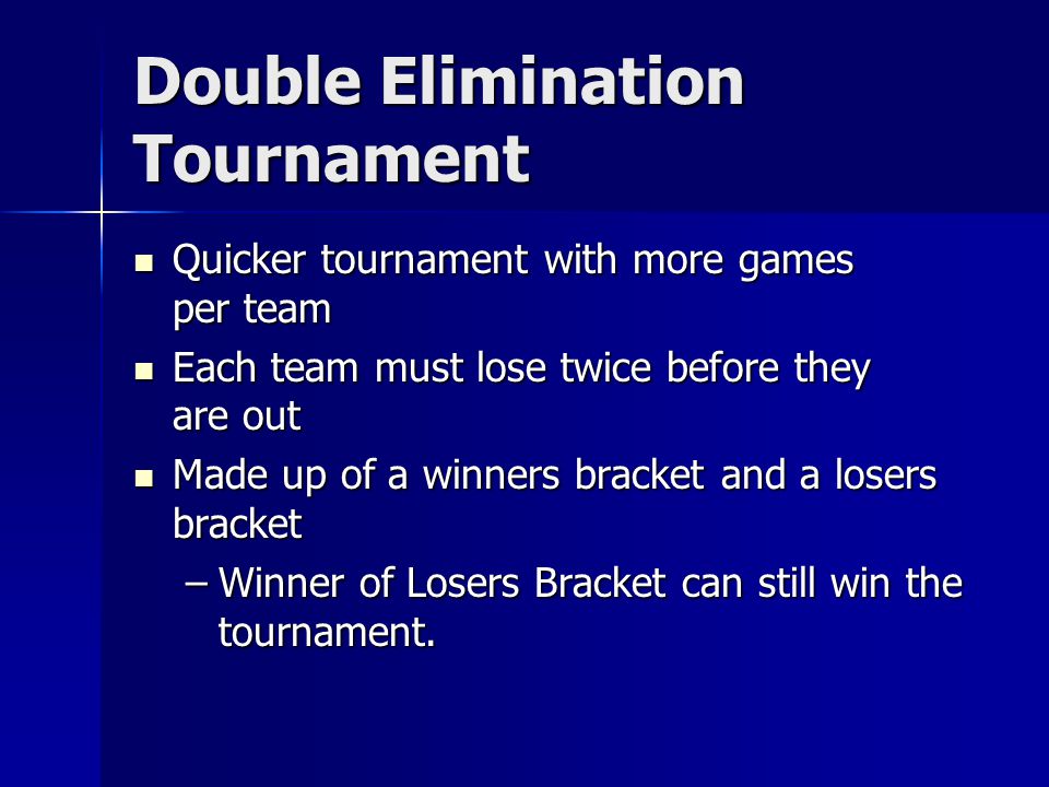 Double Elimination Tournament Quicker tournament with more games per team Quicker tournament with more games per team Each team must lose twice before they are out Each team must lose twice before they are out Made up of a winners bracket and a losers bracket Made up of a winners bracket and a losers bracket –Winner of Losers Bracket can still win the tournament.