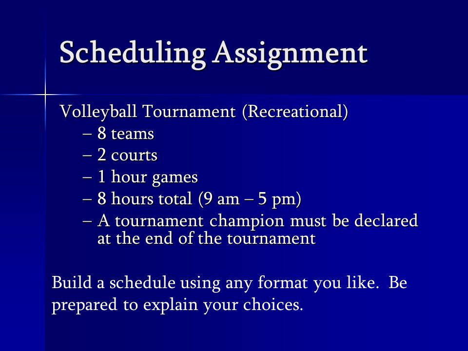 Scheduling Assignment Volleyball Tournament (Recreational) –8 teams –2 courts –1 hour games –8 hours total (9 am – 5 pm) –A tournament champion must be declared at the end of the tournament Build a schedule using any format you like.