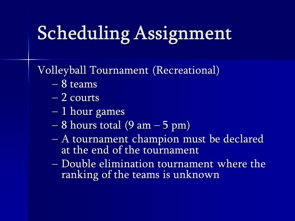 Scheduling Assignment Volleyball Tournament (Recreational) –8 teams –2 courts –1 hour games –8 hours total (9 am – 5 pm) –A tournament champion must be declared at the end of the tournament –Double elimination tournament where the ranking of the teams is unknown