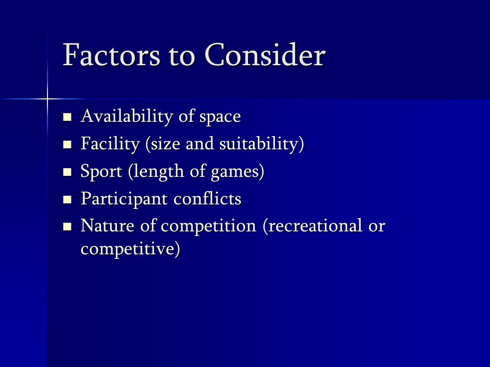 Factors to Consider Availability of space Availability of space Facility (size and suitability) Facility (size and suitability) Sport (length of games) Sport (length of games) Participant conflicts Participant conflicts Nature of competition (recreational or competitive) Nature of competition (recreational or competitive)