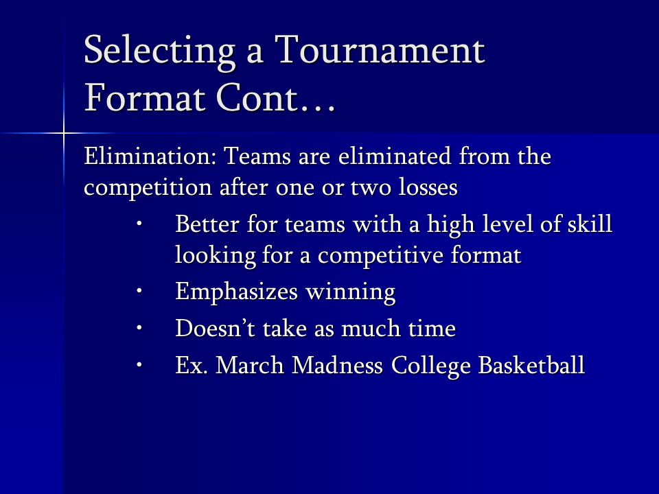 Selecting a Tournament Format Cont… Elimination: Teams are eliminated from the competition after one or two losses Better for teams with a high level of skill looking for a competitive formatBetter for teams with a high level of skill looking for a competitive format Emphasizes winningEmphasizes winning Doesn’t take as much timeDoesn’t take as much time Ex.