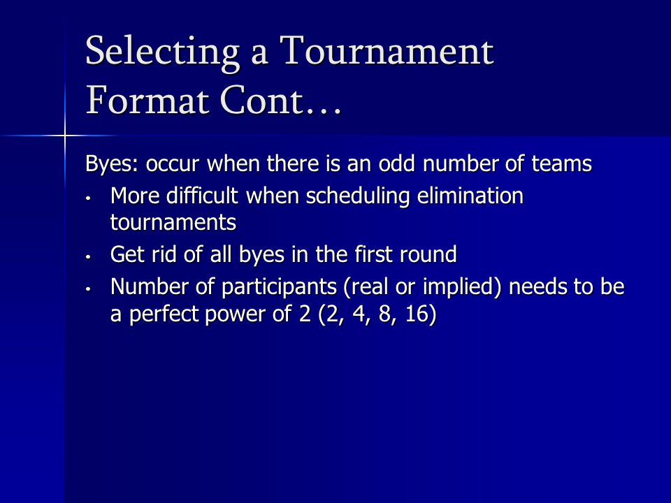 Selecting a Tournament Format Cont… Byes: occur when there is an odd number of teams More difficult when scheduling elimination tournaments More difficult when scheduling elimination tournaments Get rid of all byes in the first round Get rid of all byes in the first round Number of participants (real or implied) needs to be a perfect power of 2 (2, 4, 8, 16) Number of participants (real or implied) needs to be a perfect power of 2 (2, 4, 8, 16)