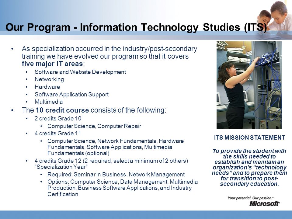 Our Program - Information Technology Studies (ITS) As specialization occurred in the industry/post-secondary training we have evolved our program so that it covers five major IT areas: Software and Website Development Networking Hardware Software Application Support Multimedia The 10 credit course consists of the following: 2 credits Grade 10 Computer Science, Computer Repair 4 credits Grade 11 Computer Science, Network Fundamentals, Hardware Fundamentals, Software Applications, Multimedia Fundamentals (optional) 4 credits Grade 12 (2 required, select a minimum of 2 others) Specialization Year Required: Seminar in Business, Network Management Options: Computer Science, Data Management, Multimedia Production, Business Software Applications, and Industry Certification ITS MISSION STATEMENT To provide the student with the skills needed to establish and maintain an organization’s technology needs and to prepare them for transition to post- secondary education.