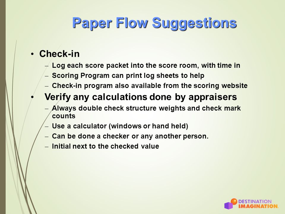Paper Flow Suggestions Check-in – Log each score packet into the score room, with time in – Scoring Program can print log sheets to help – Check-in program also available from the scoring website Verify any calculations done by appraisers – Always double check structure weights and check mark counts – Use a calculator (windows or hand held) – Can be done a checker or any another person.