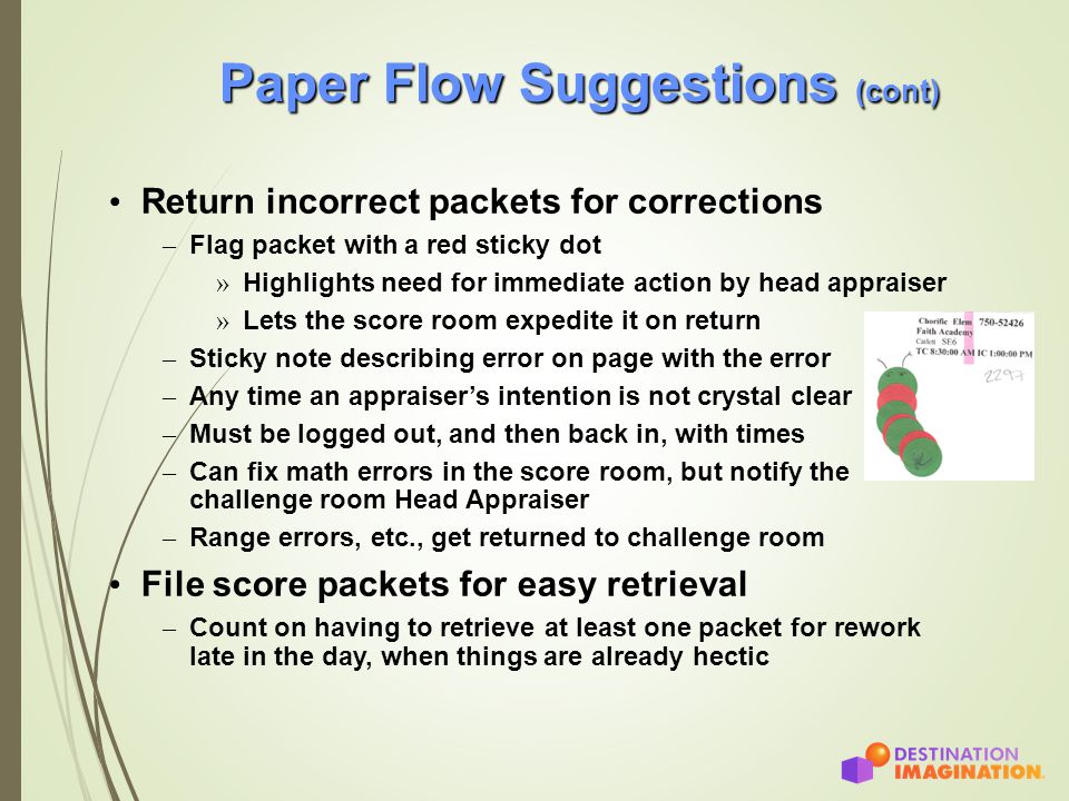 Paper Flow Suggestions (cont) Return incorrect packets for corrections – Flag packet with a red sticky dot » Highlights need for immediate action by head appraiser » Lets the score room expedite it on return – Sticky note describing error on page with the error – Any time an appraiser’s intention is not crystal clear – Must be logged out, and then back in, with times – Can fix math errors in the score room, but notify the challenge room Head Appraiser – Range errors, etc., get returned to challenge room File score packets for easy retrieval – Count on having to retrieve at least one packet for rework late in the day, when things are already hectic