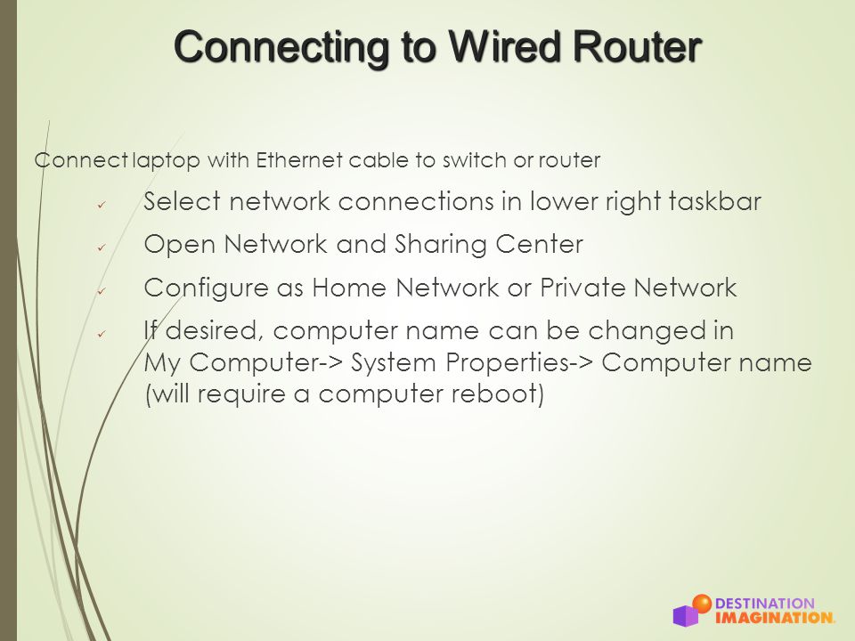 Connecting to Wired Router Connect laptop with Ethernet cable to switch or router Select network connections in lower right taskbar Open Network and Sharing Center Configure as Home Network or Private Network If desired, computer name can be changed in My Computer-> System Properties-> Computer name (will require a computer reboot)