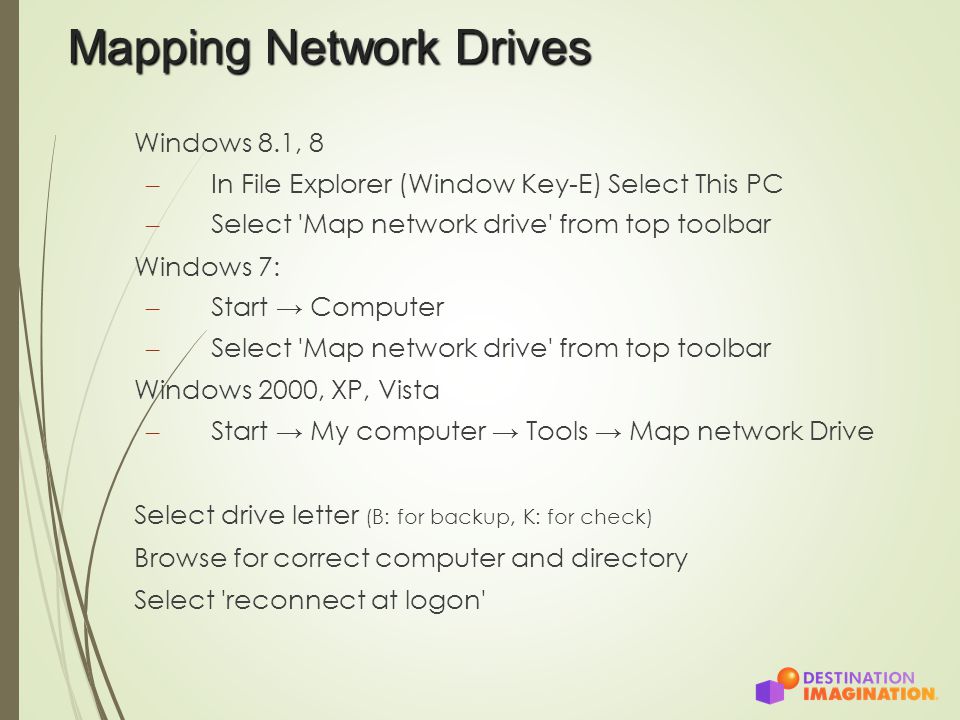 Mapping Network Drives Windows 8.1, 8 – In File Explorer (Window Key-E) Select This PC – Select Map network drive from top toolbar Windows 7: – Start → Computer – Select Map network drive from top toolbar Windows 2000, XP, Vista – Start → My computer → Tools → Map network Drive Select drive letter (B: for backup, K: for check) Browse for correct computer and directory Select reconnect at logon