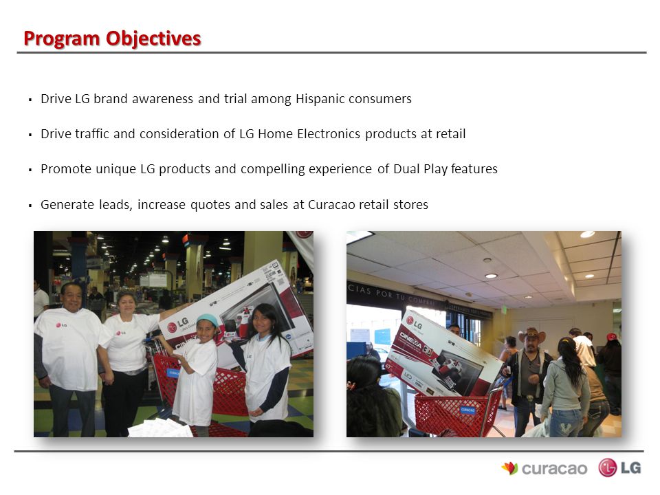 Program Objectives  Drive LG brand awareness and trial among Hispanic consumers  Drive traffic and consideration of LG Home Electronics products at retail  Promote unique LG products and compelling experience of Dual Play features  Generate leads, increase quotes and sales at Curacao retail stores
