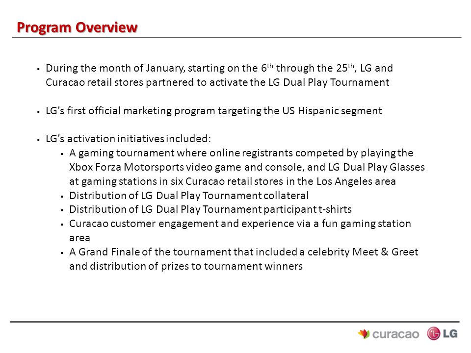 Program Overview  During the month of January, starting on the 6 th through the 25 th, LG and Curacao retail stores partnered to activate the LG Dual Play Tournament  LG’s first official marketing program targeting the US Hispanic segment  LG’s activation initiatives included:  A gaming tournament where online registrants competed by playing the Xbox Forza Motorsports video game and console, and LG Dual Play Glasses at gaming stations in six Curacao retail stores in the Los Angeles area  Distribution of LG Dual Play Tournament collateral  Distribution of LG Dual Play Tournament participant t-shirts  Curacao customer engagement and experience via a fun gaming station area  A Grand Finale of the tournament that included a celebrity Meet & Greet and distribution of prizes to tournament winners