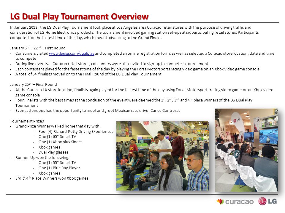 LG Dual Play Tournament Overview In January 2013, the LG Dual Play Tournament took place at Los Angeles area Curacao retail stores with the purpose of driving traffic and consideration of LG Home Electronics products.
