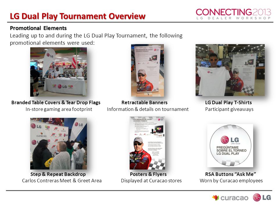 LG Dual Play Tournament Overview Promotional Elements Leading up to and during the LG Dual Play Tournament, the following promotional elements were used: Branded Table Covers & Tear Drop FlagsRetractable BannersLG Dual Play T-Shirts In-store gaming area footprint Information & details on tournamentParticipant giveaways Step & Repeat Backdrop Posters & FlyersRSA Buttons Ask Me Carlos Contreras Meet & Greet Area Displayed at Curacao stores Worn by Curacao employees