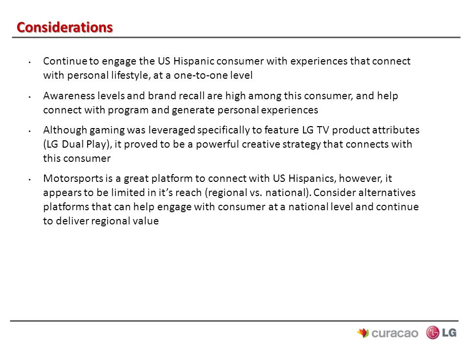 Considerations Continue to engage the US Hispanic consumer with experiences that connect with personal lifestyle, at a one-to-one level Awareness levels and brand recall are high among this consumer, and help connect with program and generate personal experiences Although gaming was leveraged specifically to feature LG TV product attributes (LG Dual Play), it proved to be a powerful creative strategy that connects with this consumer Motorsports is a great platform to connect with US Hispanics, however, it appears to be limited in it’s reach (regional vs.