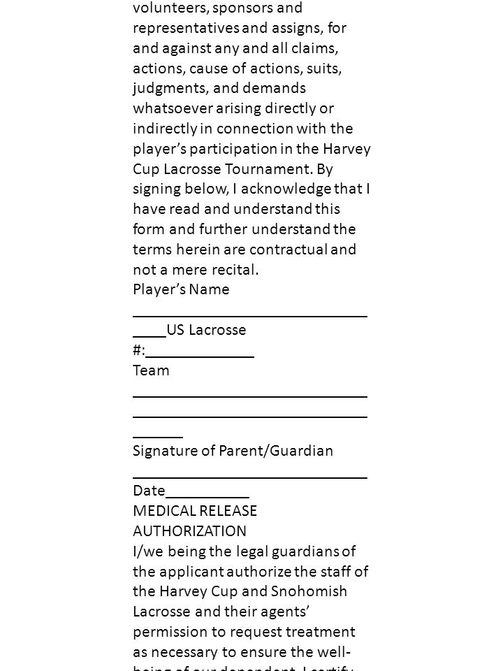 HARVEY CUP LACROSSE TOURNAMENT June 11 & 12, 2011 WAIVER OF LIABILITY In consideration of participating in the Harvey Cup Lacrosse Tournament, the player named below and the parent or guardian do hereby agree for ourselves, our heirs, executors and administrators, to release, hold harmless and forever discharge Snohomish Lacrosse, Kandace Harvey, Harvey Airfield, The Harvey Cup Tournament, their officers, staff, administrators, volunteers, sponsors and representatives and assigns, for and against any and all claims, actions, cause of actions, suits, judgments, and demands whatsoever arising directly or indirectly in connection with the player’s participation in the Harvey Cup Lacrosse Tournament.