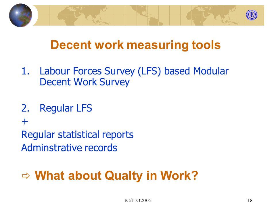IC/ILO Decent work measuring tools 1.Labour Forces Survey (LFS) based Modular Decent Work Survey 2.Regular LFS + Regular statistical reports Adminstrative records  What about Qualty in Work