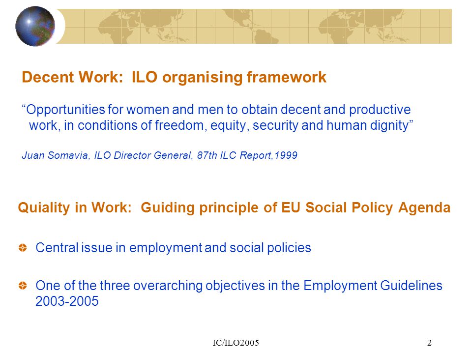 IC/ILO20052 Decent Work: ILO organising framework Opportunities for women and men to obtain decent and productive work, in conditions of freedom, equity, security and human dignity Juan Somavia, ILO Director General, 87th ILC Report,1999 Quiality in Work: Guiding principle of EU Social Policy Agenda Central issue in employment and social policies One of the three overarching objectives in the Employment Guidelines